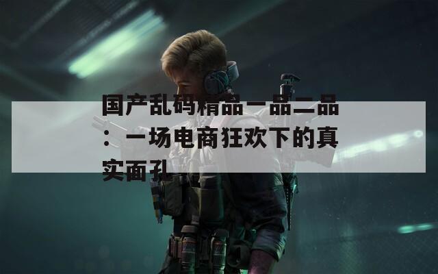 国产乱码精品一品二品：一场电商狂欢下的真实面孔