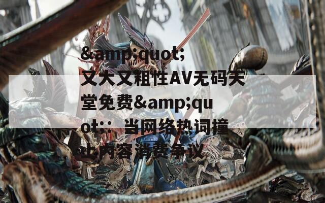 &quot;又大又粗性AV无码天堂免费&quot;：当网络热词撞上内容消费争议