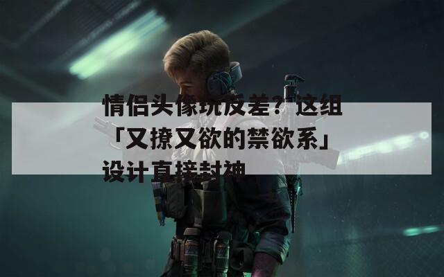 情侣头像玩反差？这组「又撩又欲的禁欲系」设计直接封神