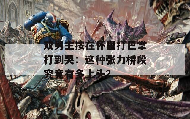 双男主按在怀里打巴掌打到哭：这种张力桥段究竟有多上头？