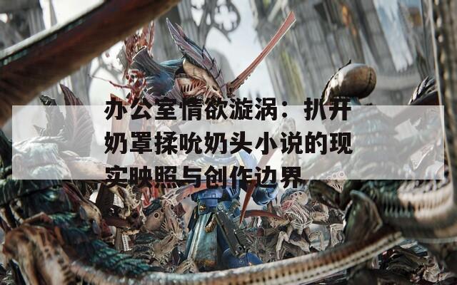 办公室情欲漩涡：扒开奶罩揉吮奶头小说的现实映照与创作边界