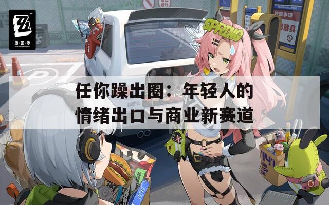 任你躁出圈：年轻人的情绪出口与商业新赛道
