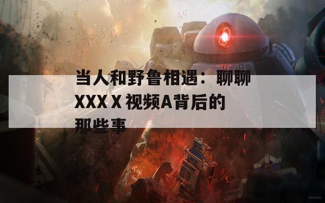 当人和野鲁相遇：聊聊XXXⅩ视频A背后的那些事