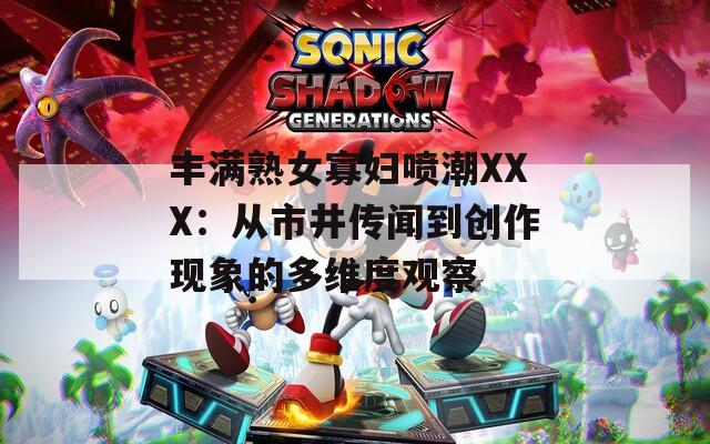 丰满熟女寡妇喷潮XXX：从市井传闻到创作现象的多维度观察