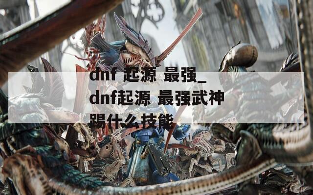 dnf 起源 最强_dnf起源 最强武神踢什么技能