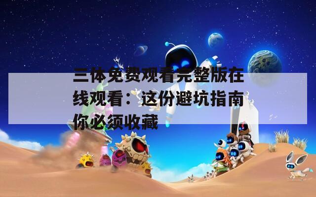 三体免费观看完整版在线观看：这份避坑指南你必须收藏