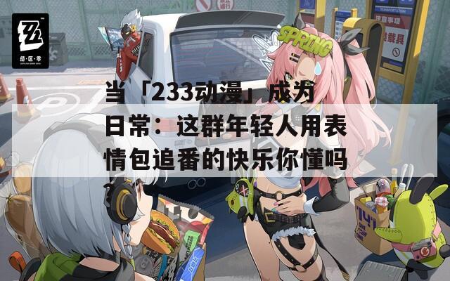 当「233动漫」成为日常：这群年轻人用表情包追番的快乐你懂吗？