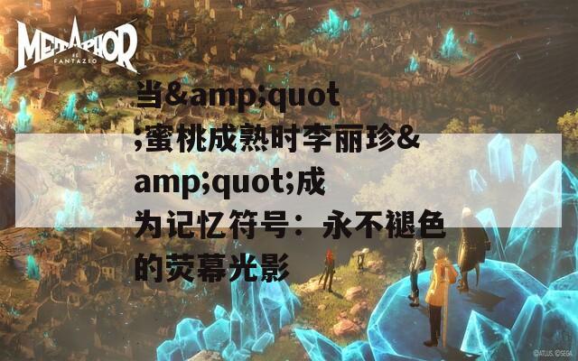 当&quot;蜜桃成熟时李丽珍&quot;成为记忆符号：永不褪色的荧幕光影
