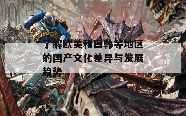 了解欧美和日韩等地区的国产文化差异与发展趋势