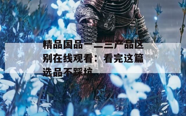 精品国品一二三产品区别在线观看：看完这篇选品不踩坑