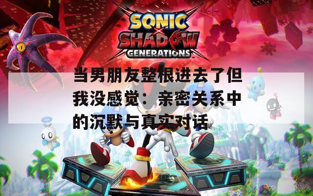 当男朋友整根进去了但我没感觉：亲密关系中的沉默与真实对话