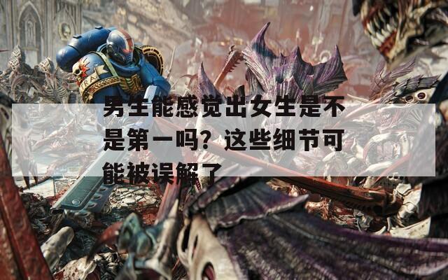 男生能感觉出女生是不是第一吗？这些细节可能被误解了