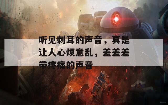 听见刺耳的声音，真是让人心烦意乱，差差差带疼痛的声音