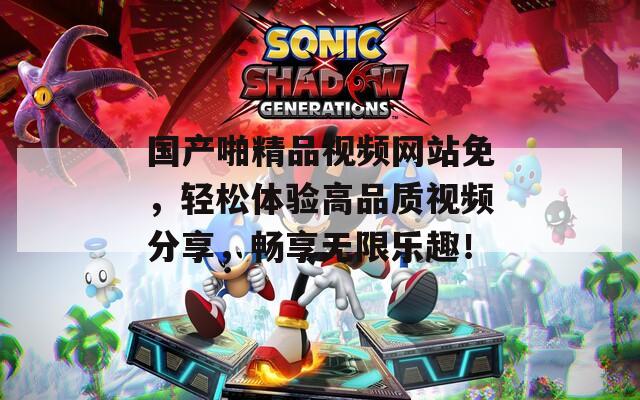 国产啪精品视频网站免，轻松体验高品质视频分享，畅享无限乐趣！