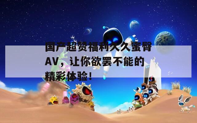 国产超赞福利久久蜜臀AV，让你欲罢不能的精彩体验！
