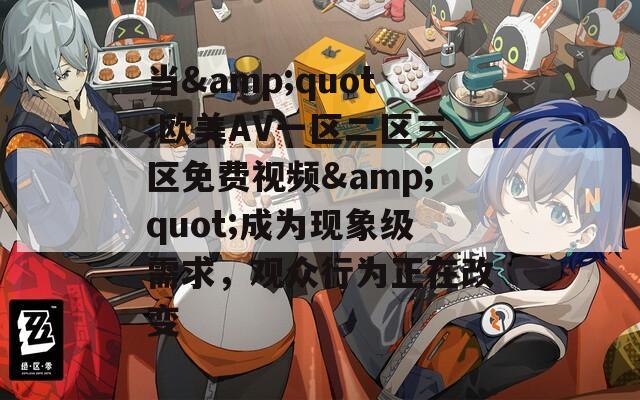当&quot;欧美AV一区二区三区免费视频&quot;成为现象级需求，观众行为正在改变