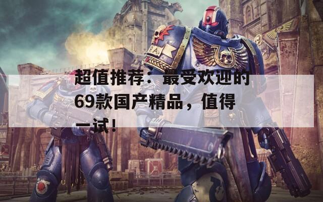 超值推荐：最受欢迎的69款国产精品，值得一试！