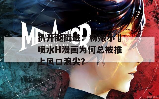 扒开腿挺进：粉嫩小泬喷水H漫画为何总被推上风口浪尖？