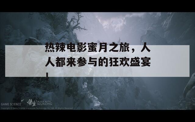 热辣电影蜜月之旅，人人都来参与的狂欢盛宴！