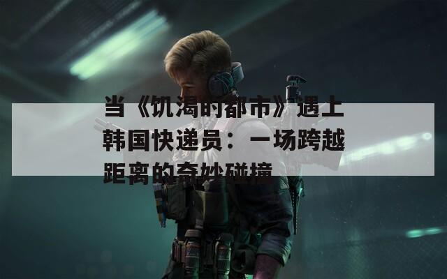 当《饥渴的都市》遇上韩国快递员：一场跨越距离的奇妙碰撞