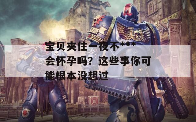 宝贝夹住一夜不***会怀孕吗？这些事你可能根本没想过