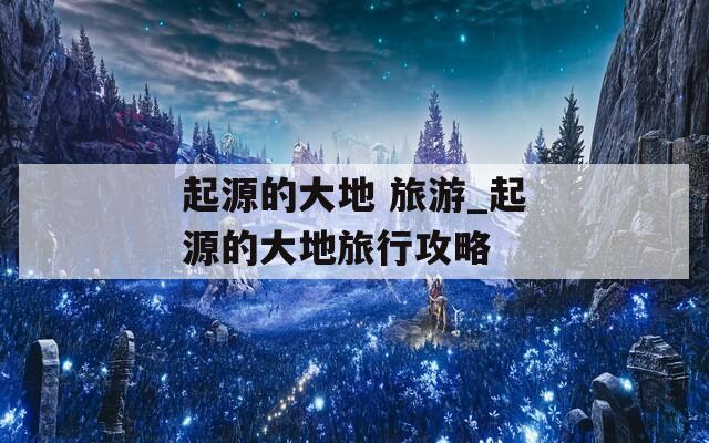 起源的大地 旅游_起源的大地旅行攻略