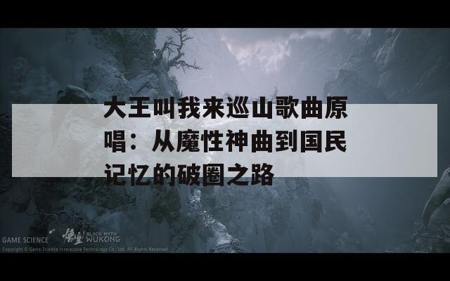 大王叫我来巡山歌曲原唱：从魔性神曲到国民记忆的破圈之路