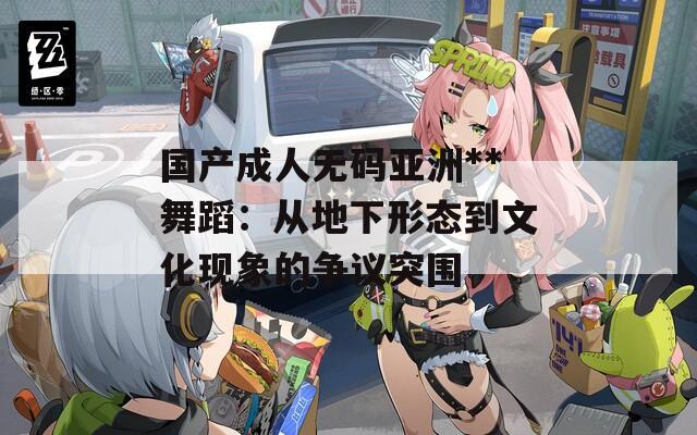 国产成人无码亚洲**舞蹈：从地下形态到文化现象的争议突围