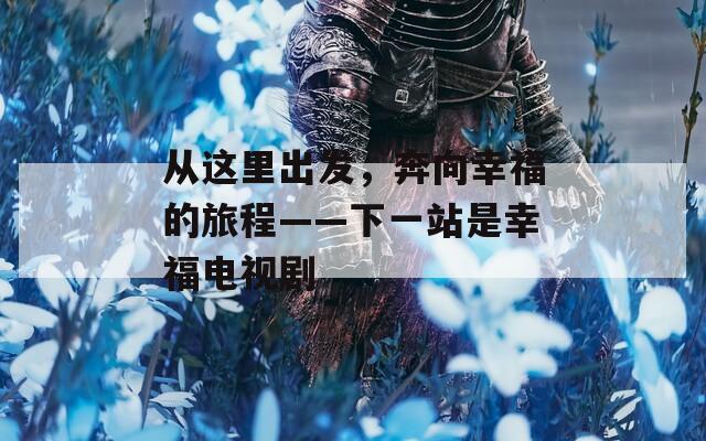 从这里出发，奔向幸福的旅程——下一站是幸福电视剧